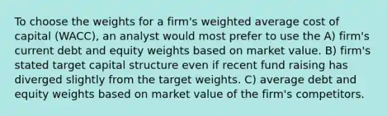 To choose the weights for a firm's weighted average cost of capital (WACC), an analyst would most prefer to use the A) firm's current debt and equity weights based on market value. B) firm's stated target capital structure even if recent fund raising has diverged slightly from the target weights. C) average debt and equity weights based on market value of the firm's competitors.