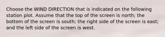 Choose the WIND DIRECTION that is indicated on the following station plot. Assume that the top of the screen is north; the bottom of the screen is south; the right side of the screen is east; and the left side of the screen is west.