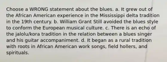 Choose a WRONG statement about the blues. a. It grew out of the African American experience in the Mississippi delta tradition in the 19th century. b. William Grant Still avoided the blues style to conform the European musical culture. c. There is an echo of the jalolu/kora tradition in the relation between a blues singer and his guitar accompaniment. d. It began as a rural tradition with roots in African American work songs, field hollers, and spirituals.