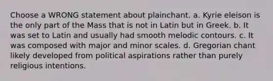 Choose a WRONG statement about plainchant. a. Kyrie eleison is the only part of the Mass that is not in Latin but in Greek. b. It was set to Latin and usually had smooth melodic contours. c. It was composed with major and minor scales. d. Gregorian chant likely developed from political aspirations rather than purely religious intentions.