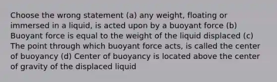 Choose the wrong statement (a) any weight, floating or immersed in a liquid, is acted upon by a buoyant force (b) Buoyant force is equal to the weight of the liquid displaced (c) The point through which buoyant force acts, is called the center of buoyancy (d) Center of buoyancy is located above the center of gravity of the displaced liquid