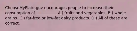 ChooseMyPlate.gov encourages people to increase their consumption of __________. A.) fruits and vegetables. B.) whole grains. C.) fat-free or low-fat dairy products. D.) All of these are correct.