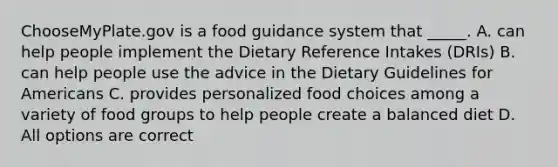 ChooseMyPlate.gov is a food guidance system that _____. A. can help people implement the Dietary Reference Intakes (DRIs) B. can help people use the advice in the Dietary Guidelines for Americans C. provides personalized food choices among a variety of food groups to help people create a balanced diet D. All options are correct