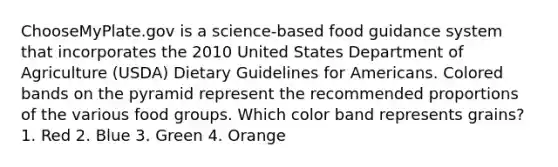 ChooseMyPlate.gov is a science-based food guidance system that incorporates the 2010 United States Department of Agriculture (USDA) Dietary Guidelines for Americans. Colored bands on the pyramid represent the recommended proportions of the various food groups. Which color band represents grains? 1. Red 2. Blue 3. Green 4. Orange