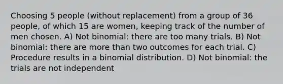 Choosing 5 people (without replacement) from a group of 36 people, of which 15 are women, keeping track of the number of men chosen. A) Not binomial: there are too many trials. B) Not binomial: there are more than two outcomes for each trial. C) Procedure results in a binomial distribution. D) Not binomial: the trials are not independent