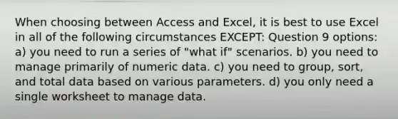 When choosing between Access and Excel, it is best to use Excel in all of the following circumstances EXCEPT: Question 9 options: a) you need to run a series of "what if" scenarios. b) you need to manage primarily of numeric data. c) you need to group, sort, and total data based on various parameters. d) you only need a single worksheet to manage data.