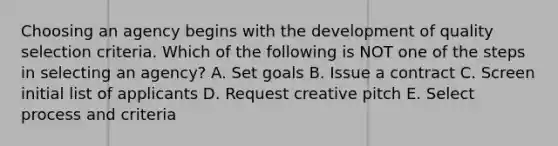 Choosing an agency begins with the development of quality selection criteria. Which of the following is NOT one of the steps in selecting an​ agency? A. Set goals B. Issue a contract C. Screen initial list of applicants D. Request creative pitch E. Select process and criteria