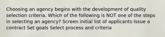 Choosing an agency begins with the development of quality selection criteria. Which of the following is NOT one of the steps in selecting an agency? Screen initial list of applicants Issue a contract Set goals Select process and criteria