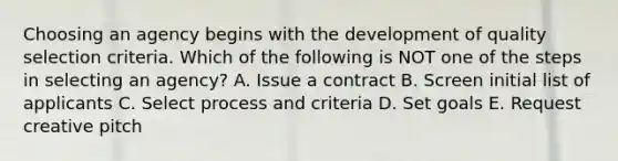 Choosing an agency begins with the development of quality selection criteria. Which of the following is NOT one of the steps in selecting an​ agency? A. Issue a contract B. Screen initial list of applicants C. Select process and criteria D. Set goals E. Request creative pitch