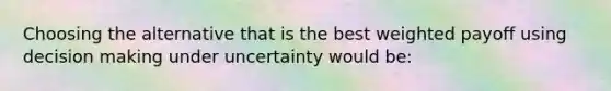 Choosing the alternative that is the best weighted payoff using decision making under uncertainty would be: