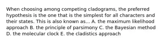 When choosing among competing cladograms, the preferred hypothesis is the one that is the simplest for all characters and their states. This is also known as... A. the maximum likelihood approach B. the principle of parsimony C. the Bayesian method D. the molecular clock E. the cladistics approach