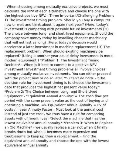 - When choosing among mutually exclusive projects, we must calculate the NPV of each alternative and choose the one with the highest positive NPV. - Three Important/Challenging Problems 1) The investment timing problem. Should you buy a computer now or wait and think about it again next year? (Here, today's investment is competing with possible future investments.) 2) The choice between long- and short-lived equipment. Should the company save money today by installing cheaper machinery that will not last as long? (Here, today's decision would accelerate a later investment in machine replacement.) 3) The replacement problem. When should existing machinery be replaced? (Using it another year could delay investment in more modern equipment.) *Problem 1: The Investment Timing Decision* - When is it best to commit to a positive-NPV investment? Investment timing problems all involve choices among mutually exclusive investments. You can either proceed with the project now or do so later. You can't do both. - *The decision rule for investment timing is to choose the investment date that produces the highest net present value today.* *Problem 2: The Choice between Long- and Short-Lived Equipment - *Equivalent Annual Annuity* = The cash flow per period with the same present value as the cost of buying and operating a machine. => Equivalent Annual Annuity = PV of costs / n-year Annuity Factor - Must look at the annual cost instead of just the cost - We thus have a rule for comparing assets with different lives: *Select the machine that has the lowest equivalent annual annuity.* *Problem 3: When to Replace an Old Machine* - we usually replace a car not when it finally breaks down but when it becomes more expensive and troublesome to keep up than a replacement. - Find the equivalent annual annuity and choose the one with the lowest equivalent annual annuity