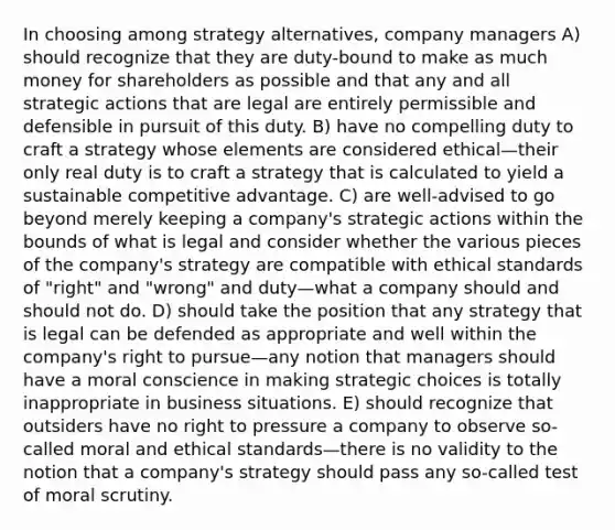 In choosing among strategy alternatives, company managers A) should recognize that they are duty-bound to make as much money for shareholders as possible and that any and all strategic actions that are legal are entirely permissible and defensible in pursuit of this duty. B) have no compelling duty to craft a strategy whose elements are considered ethical—their only real duty is to craft a strategy that is calculated to yield a sustainable competitive advantage. C) are well-advised to go beyond merely keeping a company's strategic actions within the bounds of what is legal and consider whether the various pieces of the company's strategy are compatible with ethical standards of "right" and "wrong" and duty—what a company should and should not do. D) should take the position that any strategy that is legal can be defended as appropriate and well within the company's right to pursue—any notion that managers should have a moral conscience in making strategic choices is totally inappropriate in business situations. E) should recognize that outsiders have no right to pressure a company to observe so-called moral and ethical standards—there is no validity to the notion that a company's strategy should pass any so-called test of moral scrutiny.