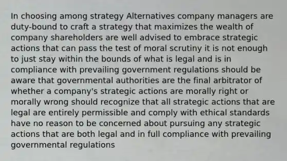 In choosing among strategy Alternatives company managers are duty-bound to craft a strategy that maximizes the wealth of company shareholders are well advised to embrace strategic actions that can pass the test of moral scrutiny it is not enough to just stay within the bounds of what is legal and is in compliance with prevailing government regulations should be aware that governmental authorities are the final arbitrator of whether a company's strategic actions are morally right or morally wrong should recognize that all strategic actions that are legal are entirely permissible and comply with ethical standards have no reason to be concerned about pursuing any strategic actions that are both legal and in full compliance with prevailing governmental regulations