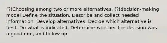 (?)Choosing among two or more alternatives. (?)decision-making model Define the situation. Describe and collect needed information. Develop alternatives. Decide which alternative is best. Do what is indicated. Determine whether the decision was a good one, and follow up.