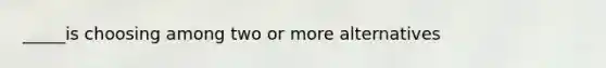 _____is choosing among two or more alternatives