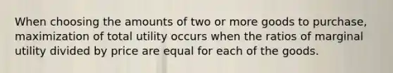 When choosing the amounts of two or more goods to purchase, maximization of total utility occurs when the ratios of marginal utility divided by price are equal for each of the goods.