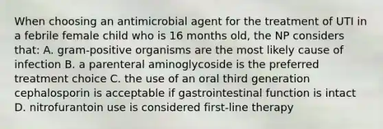 When choosing an antimicrobial agent for the treatment of UTI in a febrile female child who is 16 months old, the NP considers that: A. gram-positive organisms are the most likely cause of infection B. a parenteral aminoglycoside is the preferred treatment choice C. the use of an oral third generation cephalosporin is acceptable if gastrointestinal function is intact D. nitrofurantoin use is considered first-line therapy