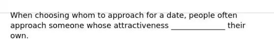 When choosing whom to approach for a date, people often approach someone whose attractiveness ______________ their own.