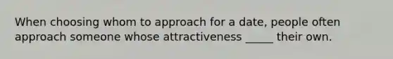 When choosing whom to approach for a date, people often approach someone whose attractiveness _____ their own.