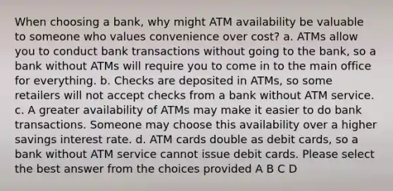 When choosing a bank, why might ATM availability be valuable to someone who values convenience over cost? a. ATMs allow you to conduct bank transactions without going to the bank, so a bank without ATMs will require you to come in to the main office for everything. b. Checks are deposited in ATMs, so some retailers will not accept checks from a bank without ATM service. c. A greater availability of ATMs may make it easier to do bank transactions. Someone may choose this availability over a higher savings interest rate. d. ATM cards double as debit cards, so a bank without ATM service cannot issue debit cards. Please select the best answer from the choices provided A B C D