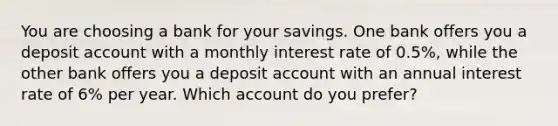 You are choosing a bank for your savings. One bank offers you a deposit account with a monthly interest rate of 0.5%, while the other bank offers you a deposit account with an annual interest rate of 6% per year. Which account do you prefer?