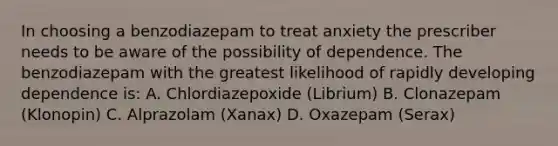 In choosing a benzodiazepam to treat anxiety the prescriber needs to be aware of the possibility of dependence. The benzodiazepam with the greatest likelihood of rapidly developing dependence is: A. Chlordiazepoxide (Librium) B. Clonazepam (Klonopin) C. Alprazolam (Xanax) D. Oxazepam (Serax)