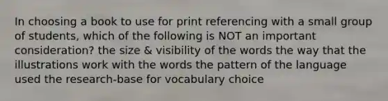 In choosing a book to use for print referencing with a small group of students, which of the following is NOT an important consideration? the size & visibility of the words the way that the illustrations work with the words the pattern of the language used the research-base for vocabulary choice