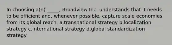 In choosing a(n) _____, Broadview Inc. understands that it needs to be efficient and, whenever possible, capture scale economies from its global reach. a.transnational strategy b.localization strategy c.international strategy d.global standardization strategy