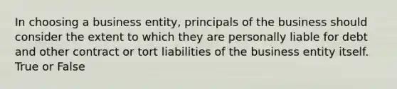 In choosing a business entity, principals of the business should consider the extent to which they are personally liable for debt and other contract or tort liabilities of the business entity itself. True or False