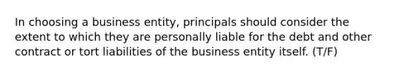 In choosing a business entity, principals should consider the extent to which they are personally liable for the debt and other contract or tort liabilities of the business entity itself. (T/F)