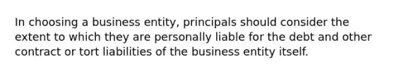 In choosing a business entity, principals should consider the extent to which they are personally liable for the debt and other contract or tort liabilities of the business entity itself.