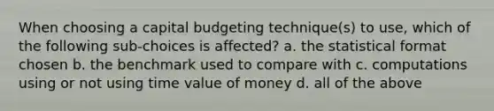 When choosing a capital budgeting technique(s) to use, which of the following sub-choices is affected? a. the statistical format chosen b. the benchmark used to compare with c. computations using or not using time value of money d. all of the above