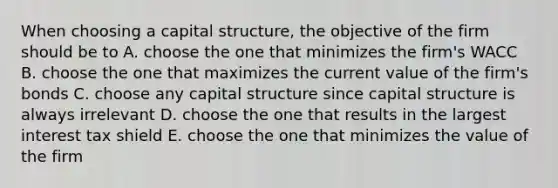 When choosing a capital structure, the objective of the firm should be to A. choose the one that minimizes the firm's WACC B. choose the one that maximizes the current value of the firm's bonds C. choose any capital structure since capital structure is always irrelevant D. choose the one that results in the largest interest tax shield E. choose the one that minimizes the value of the firm