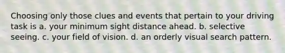 Choosing only those clues and events that pertain to your driving task is a. your minimum sight distance ahead. b. selective seeing. c. your field of vision. d. an orderly visual search pattern.