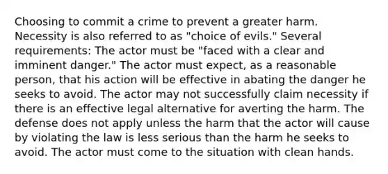 Choosing to commit a crime to prevent a greater harm. Necessity is also referred to as "choice of evils." Several requirements: The actor must be "faced with a clear and imminent danger." The actor must expect, as a reasonable person, that his action will be effective in abating the danger he seeks to avoid. The actor may not successfully claim necessity if there is an effective legal alternative for averting the harm. The defense does not apply unless the harm that the actor will cause by violating the law is less serious than the harm he seeks to avoid. The actor must come to the situation with clean hands.