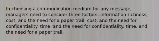 In choosing a communication medium for any message, managers need to consider three factors: information richness, cost, and the need for a paper trail. cost, and the need for confidentiality. time, and the need for confidentiality. time, and the need for a paper trail.