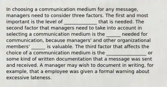 In choosing a communication medium for any message, managers need to consider three factors. The first and most important is the level of ______________ that is needed. The second factor that managers need to take into account in selecting a communication medium is the ______ needed for communication, because managers' and other organizational members' ______ is valuable. The third factor that affects the choice of a communication medium is the _________________ or some kind of written documentation that a message was sent and received. A manager may wish to document in writing, for example, that a employee was given a formal warning about excessive lateness.