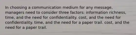 In choosing a communication medium for any message, managers need to consider three factors: information richness, time, and the need for confidentiality. cost, and the need for confidentiality. time, and the need for a paper trail. cost, and the need for a paper trail.