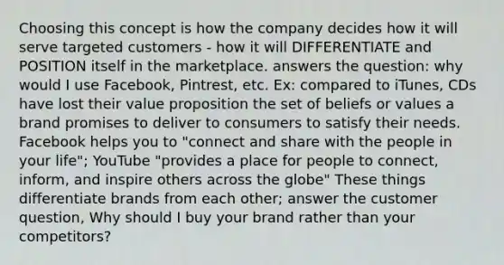 Choosing this concept is how the company decides how it will serve targeted customers - how it will DIFFERENTIATE and POSITION itself in the marketplace. answers the question: why would I use Facebook, Pintrest, etc. Ex: compared to iTunes, CDs have lost their value proposition the set of beliefs or values a brand promises to deliver to consumers to satisfy their needs. Facebook helps you to "connect and share with the people in your life"; YouTube "provides a place for people to connect, inform, and inspire others across the globe" These things differentiate brands from each other; answer the customer question, Why should I buy your brand rather than your competitors?