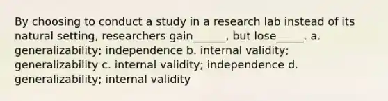 By choosing to conduct a study in a research lab instead of its natural setting, researchers gain______, but lose_____. a. generalizability; independence b. internal validity; generalizability c. internal validity; independence d. generalizability; internal validity