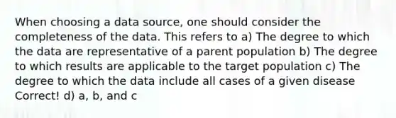 When choosing a data source, one should consider the completeness of the data. This refers to a) The degree to which the data are representative of a parent population b) The degree to which results are applicable to the target population c) The degree to which the data include all cases of a given disease Correct! d) a, b, and c