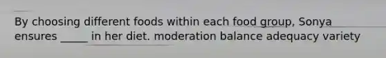 By choosing different foods within each food group, Sonya ensures _____ in her diet. moderation balance adequacy variety