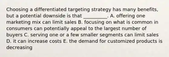 Choosing a differentiated targeting strategy has many​ benefits, but a potential downside is that​ __________. A. offering one marketing mix can limit sales B. focusing on what is common in consumers can potentially appeal to the largest number of buyers C. serving one or a few smaller segments can limit sales D. it can increase costs E. the demand for customized products is decreasing