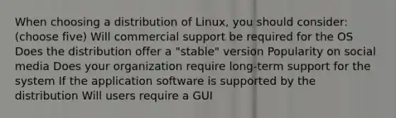 When choosing a distribution of Linux, you should consider: (choose five) Will commercial support be required for the OS Does the distribution offer a "stable" version Popularity on social media Does your organization require long-term support for the system If the application software is supported by the distribution Will users require a GUI