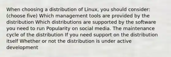 When choosing a distribution of Linux, you should consider: (choose five) Which management tools are provided by the distribution Which distributions are supported by the software you need to run Popularity on social media. The maintenance cycle of the distribution If you need support on the distribution itself Whether or not the distribution is under active development