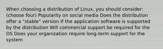 When choosing a distribution of Linux, you should consider:(choose four) Popularity on social media Does the distribution offer a "stable" version If the application software is supported by the distribution Will commercial support be required for the OS Does your organization require long-term support for the system