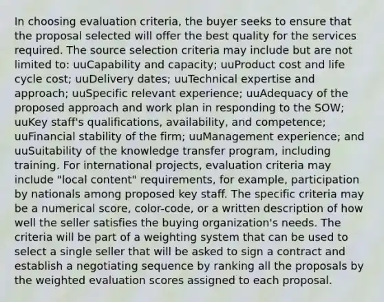 In choosing evaluation criteria, the buyer seeks to ensure that the proposal selected will offer the best quality for the services required. The source selection criteria may include but are not limited to: uuCapability and capacity; uuProduct cost and life cycle cost; uuDelivery dates; uuTechnical expertise and approach; uuSpecific relevant experience; uuAdequacy of the proposed approach and work plan in responding to the SOW; uuKey staff's qualifications, availability, and competence; uuFinancial stability of the firm; uuManagement experience; and uuSuitability of the knowledge transfer program, including training. For international projects, evaluation criteria may include "local content" requirements, for example, participation by nationals among proposed key staff. The specific criteria may be a numerical score, color-code, or a written description of how well the seller satisfies the buying organization's needs. The criteria will be part of a weighting system that can be used to select a single seller that will be asked to sign a contract and establish a negotiating sequence by ranking all the proposals by the weighted evaluation scores assigned to each proposal.