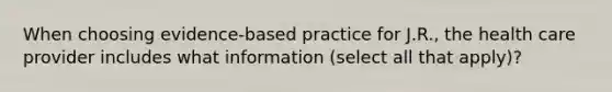 When choosing evidence-based practice for J.R., the health care provider includes what information (select all that apply)?