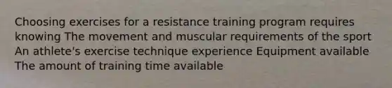 Choosing exercises for a resistance training program requires knowing The movement and muscular requirements of the sport An athlete's exercise technique experience Equipment available The amount of training time available